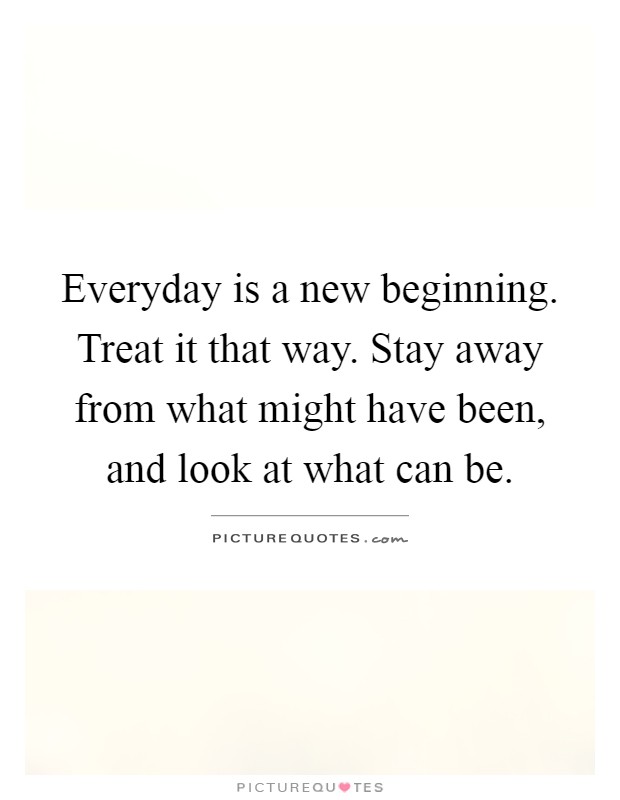 Everyday is a new beginning. Treat it that way. Stay away from what might have been, and look at what can be Picture Quote #1