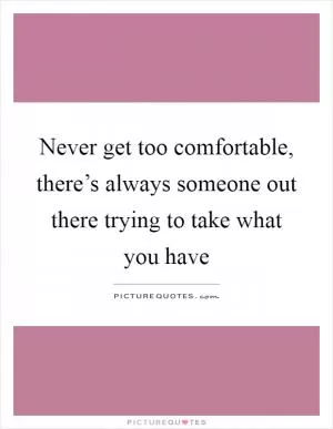 Never get too comfortable, there’s always someone out there trying to take what you have Picture Quote #1