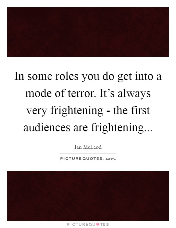 In some roles you do get into a mode of terror. It's always very frightening - the first audiences are frightening Picture Quote #1