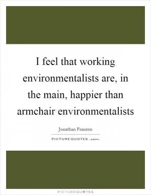 I feel that working environmentalists are, in the main, happier than armchair environmentalists Picture Quote #1