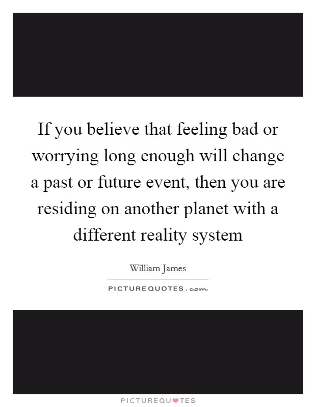 If you believe that feeling bad or worrying long enough will change a past or future event, then you are residing on another planet with a different reality system Picture Quote #1