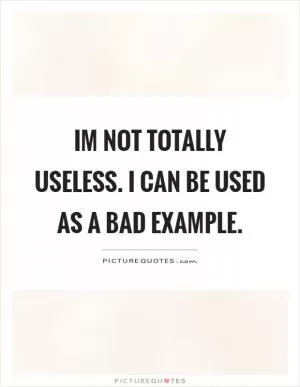 Im not totally useless. I can be used as a bad example Picture Quote #1