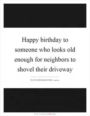 Happy birthday to someone who looks old enough for neighbors to shovel their driveway Picture Quote #1