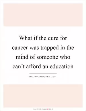 What if the cure for cancer was trapped in the mind of someone who can’t afford an education Picture Quote #1