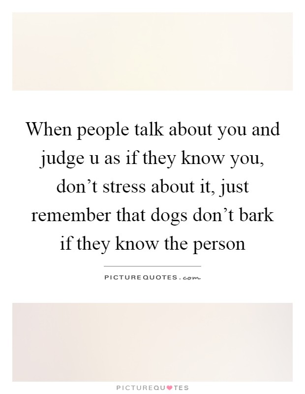 When people talk about you and judge u as if they know you, don't stress about it, just remember that dogs don't bark if they know the person Picture Quote #1