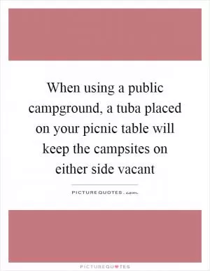When using a public campground, a tuba placed on your picnic table will keep the campsites on either side vacant Picture Quote #1