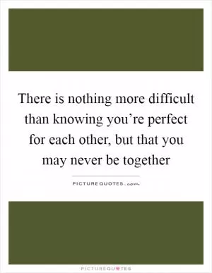 There is nothing more difficult than knowing you’re perfect for each other, but that you may never be together Picture Quote #1