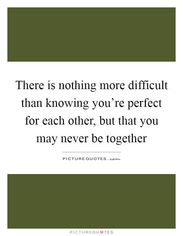 There is nothing more difficult than knowing you're perfect for each other, but that you may never be together Picture Quote #1