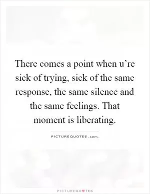 There comes a point when u’re sick of trying, sick of the same response, the same silence and the same feelings. That moment is liberating Picture Quote #1