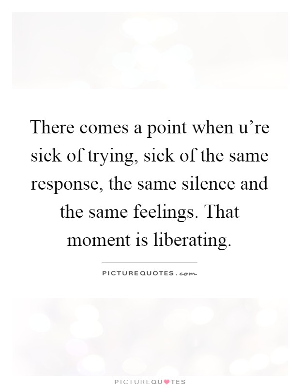 There comes a point when u're sick of trying, sick of the same response, the same silence and the same feelings. That moment is liberating Picture Quote #1