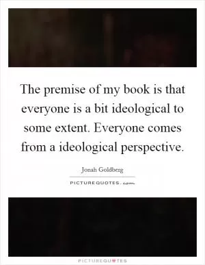 The premise of my book is that everyone is a bit ideological to some extent. Everyone comes from a ideological perspective Picture Quote #1