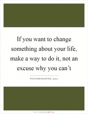 If you want to change something about your life, make a way to do it, not an excuse why you can’t Picture Quote #1
