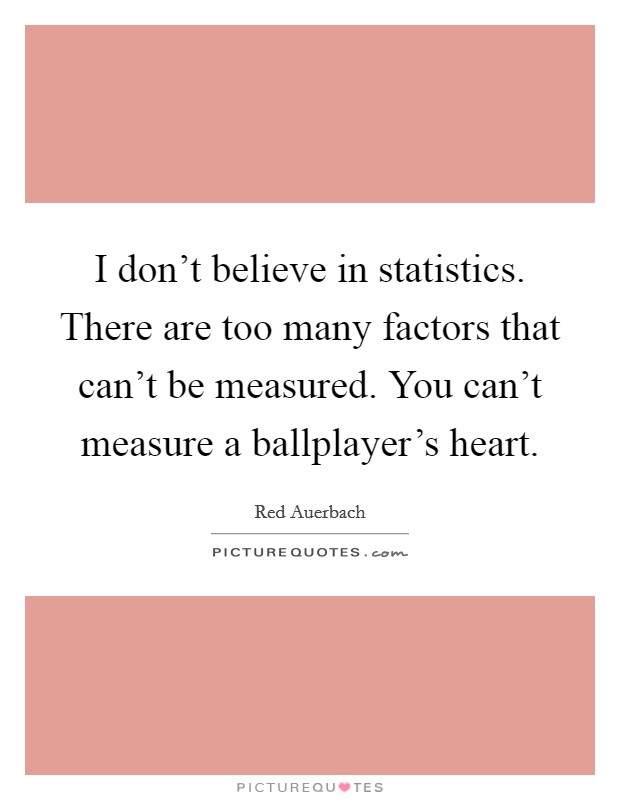 I don't believe in statistics. There are too many factors that can't be measured. You can't measure a ballplayer's heart Picture Quote #1