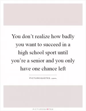 You don’t realize how badly you want to succeed in a high school sport until you’re a senior and you only have one chance left Picture Quote #1