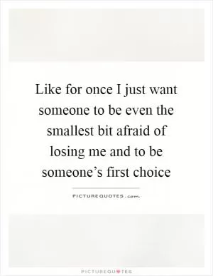 Like for once I just want someone to be even the smallest bit afraid of losing me and to be someone’s first choice Picture Quote #1