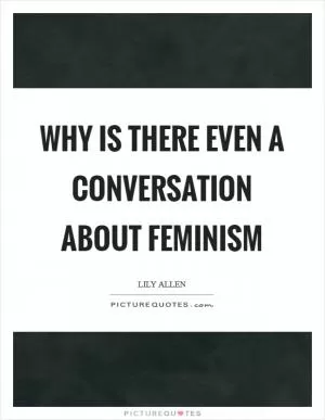 Why is there even a conversation about feminism Picture Quote #1