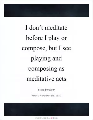 I don’t meditate before I play or compose, but I see playing and composing as meditative acts Picture Quote #1