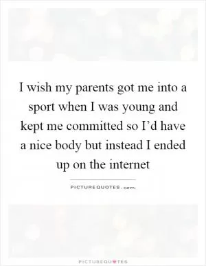 I wish my parents got me into a sport when I was young and kept me committed so I’d have a nice body but instead I ended up on the internet Picture Quote #1