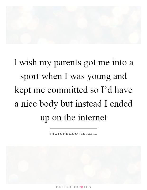 I wish my parents got me into a sport when I was young and kept me committed so I'd have a nice body but instead I ended up on the internet Picture Quote #1