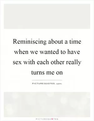 Reminiscing about a time when we wanted to have sex with each other really turns me on Picture Quote #1