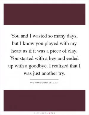 You and I wasted so many days, but I know you played with my heart as if it was a piece of clay. You started with a hey and ended up with a goodbye. I realized that I was just another try Picture Quote #1