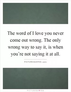 The word of I love you never come out wrong. The only wrong way to say it, is when you’re not saying it at all Picture Quote #1