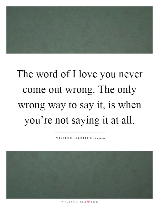 The word of I love you never come out wrong. The only wrong way to say it, is when you're not saying it at all Picture Quote #1
