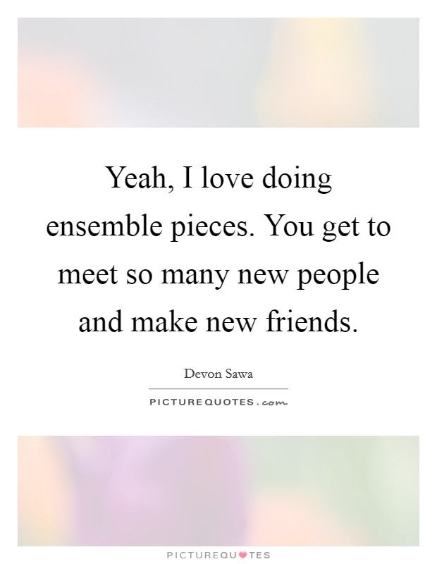 Yeah, I love doing ensemble pieces. You get to meet so many new people and make new friends Picture Quote #1