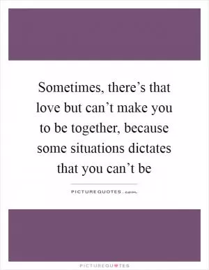 Sometimes, there’s that love but can’t make you to be together, because some situations dictates that you can’t be Picture Quote #1
