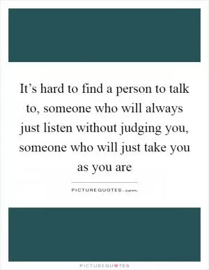 It’s hard to find a person to talk to, someone who will always just listen without judging you, someone who will just take you as you are Picture Quote #1