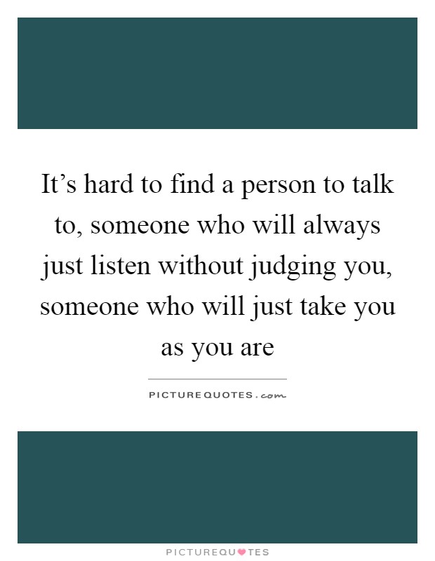 It's hard to find a person to talk to, someone who will always just listen without judging you, someone who will just take you as you are Picture Quote #1