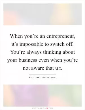 When you’re an entrepreneur, it’s impossible to switch off. You’re always thinking about your business even when you’re not aware that u r Picture Quote #1