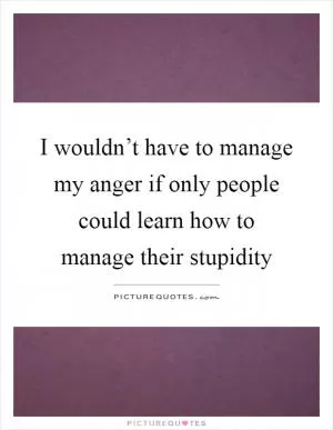 I wouldn’t have to manage my anger if only people could learn how to manage their stupidity Picture Quote #1