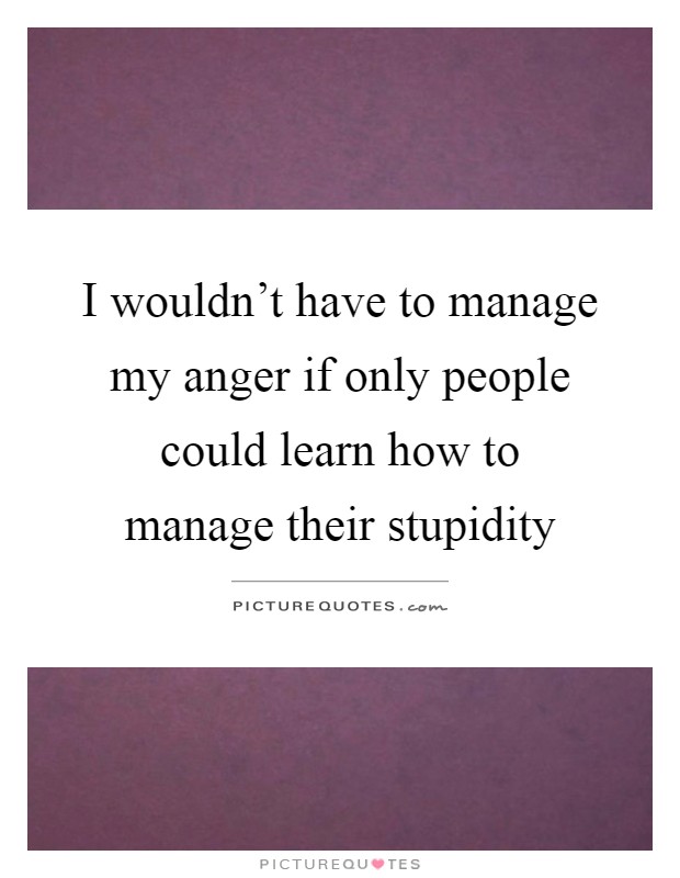 I wouldn't have to manage my anger if only people could learn how to manage their stupidity Picture Quote #1