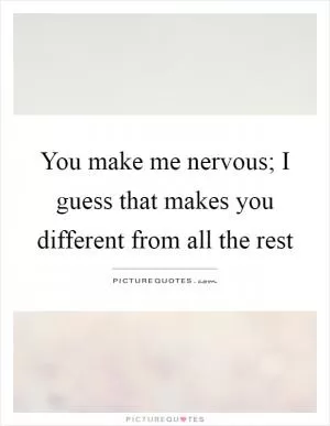 You make me nervous; I guess that makes you different from all the rest Picture Quote #1