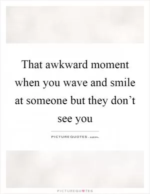 That awkward moment when you wave and smile at someone but they don’t see you Picture Quote #1