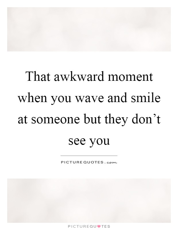 That awkward moment when you wave and smile at someone but they don't see you Picture Quote #1