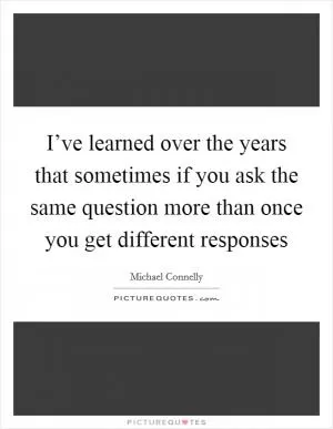 I’ve learned over the years that sometimes if you ask the same question more than once you get different responses Picture Quote #1
