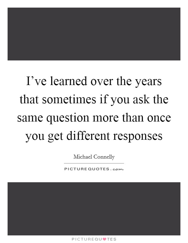I've learned over the years that sometimes if you ask the same question more than once you get different responses Picture Quote #1