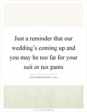 Just a reminder that our wedding’s coming up and you may be too fat for your suit or tux pants Picture Quote #1