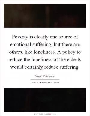 Poverty is clearly one source of emotional suffering, but there are others, like loneliness. A policy to reduce the loneliness of the elderly would certainly reduce suffering Picture Quote #1