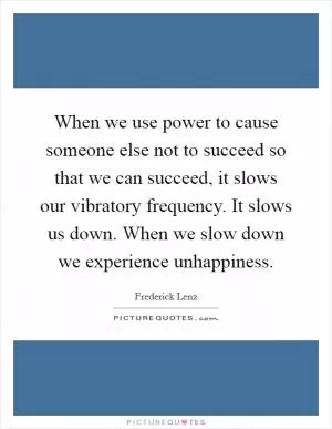 When we use power to cause someone else not to succeed so that we can succeed, it slows our vibratory frequency. It slows us down. When we slow down we experience unhappiness Picture Quote #1