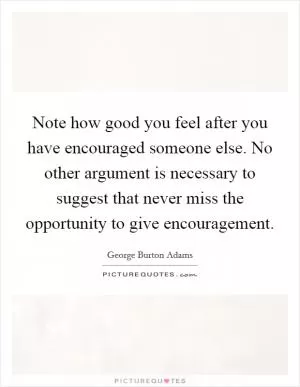 Note how good you feel after you have encouraged someone else. No other argument is necessary to suggest that never miss the opportunity to give encouragement Picture Quote #1