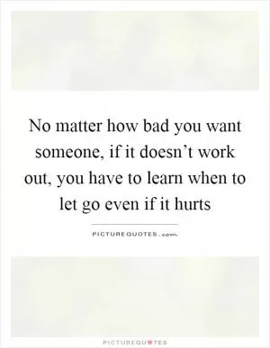 No matter how bad you want someone, if it doesn’t work out, you have to learn when to let go even if it hurts Picture Quote #1
