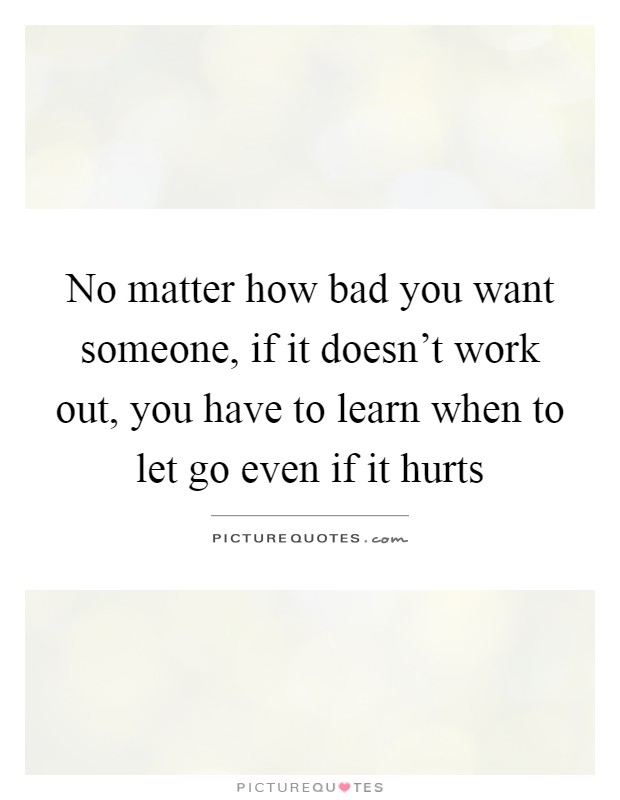 No matter how bad you want someone, if it doesn't work out, you have to learn when to let go even if it hurts Picture Quote #1