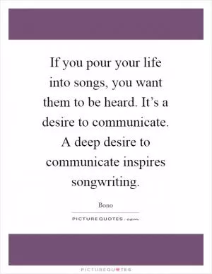 If you pour your life into songs, you want them to be heard. It’s a desire to communicate. A deep desire to communicate inspires songwriting Picture Quote #1