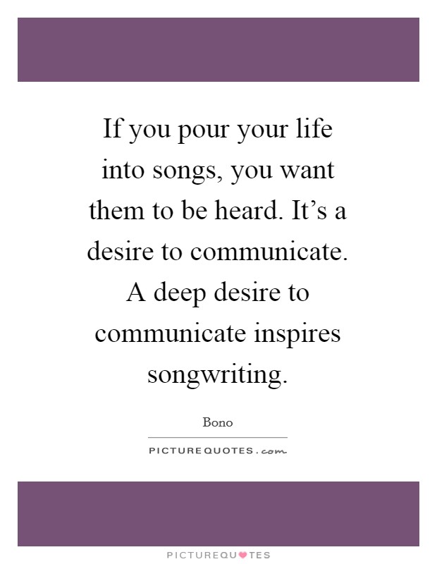 If you pour your life into songs, you want them to be heard. It's a desire to communicate. A deep desire to communicate inspires songwriting Picture Quote #1