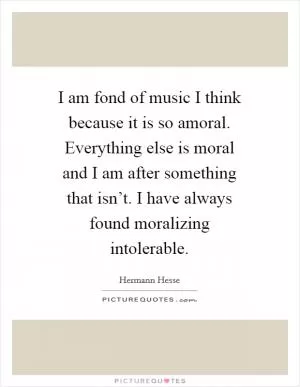 I am fond of music I think because it is so amoral. Everything else is moral and I am after something that isn’t. I have always found moralizing intolerable Picture Quote #1