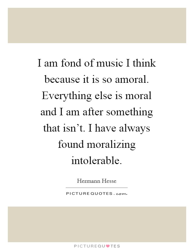 I am fond of music I think because it is so amoral. Everything else is moral and I am after something that isn't. I have always found moralizing intolerable Picture Quote #1