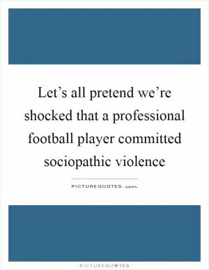 Let’s all pretend we’re shocked that a professional football player committed sociopathic violence Picture Quote #1